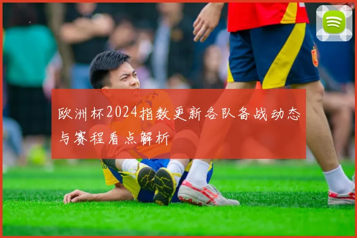 欧洲杯2024指数更新各队备战动态与赛程看点解析