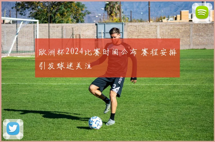 欧洲杯2024比赛时间公布 赛程安排引发球迷关注