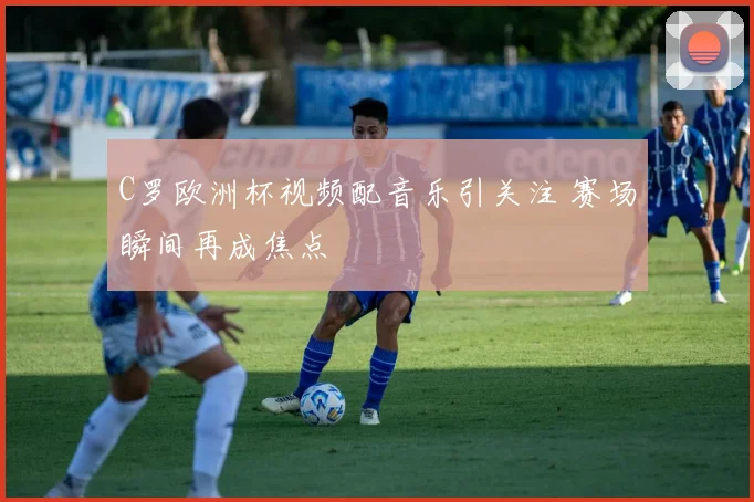 C罗欧洲杯视频配音乐引关注 赛场瞬间再成焦点
