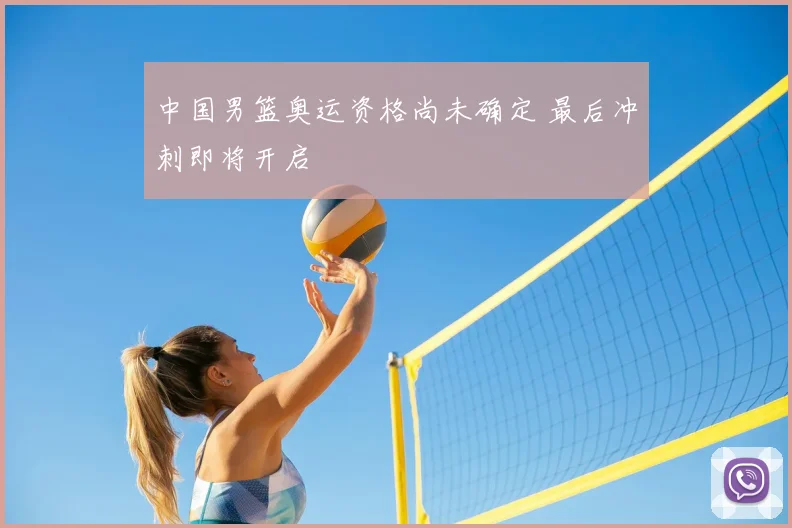 中国男篮奥运资格尚未确定 最后冲刺即将开启