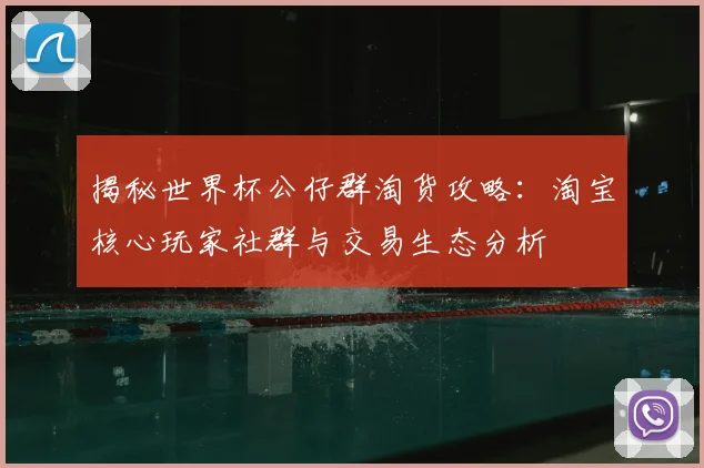 揭秘世界杯公仔群淘货攻略:淘宝核心玩家社群与交易生态分析