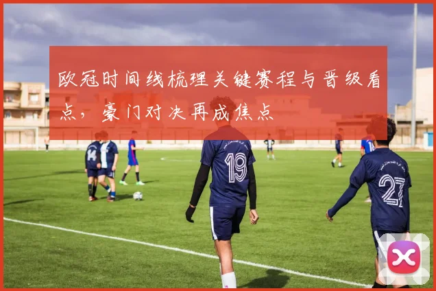 欧冠时间线梳理关键赛程与晋级看点，豪门对决再成焦点