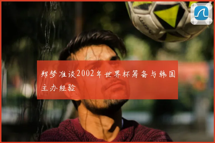 郑梦准谈2002年世界杯筹备与韩国主办经验
