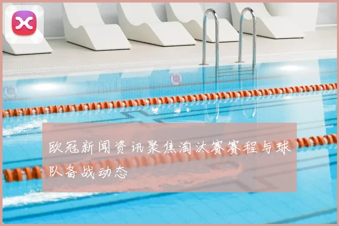 欧冠新闻资讯聚焦淘汰赛赛程与球队备战动态