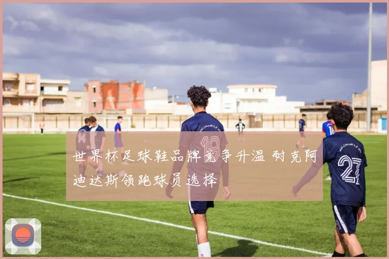 世界杯足球鞋品牌竞争升温 耐克阿迪达斯领跑球员选择