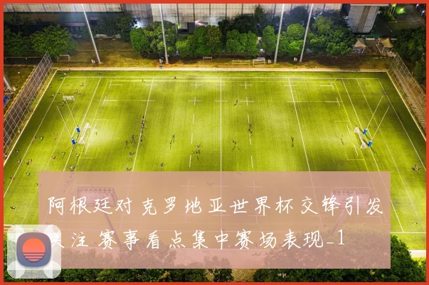 阿根廷对克罗地亚世界杯交锋引发关注 赛事看点集中赛场表现_1