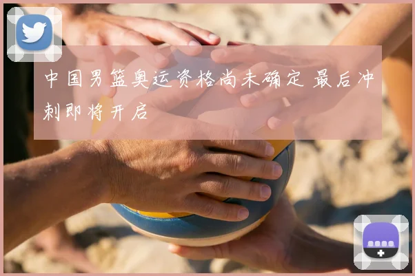 中国男篮奥运资格尚未确定 最后冲刺即将开启