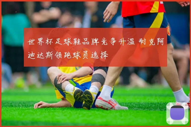 世界杯足球鞋品牌竞争升温 耐克阿迪达斯领跑球员选择