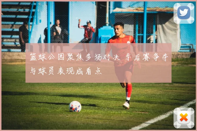 篮球公园聚焦多场对决 季后赛争夺与球员表现成看点