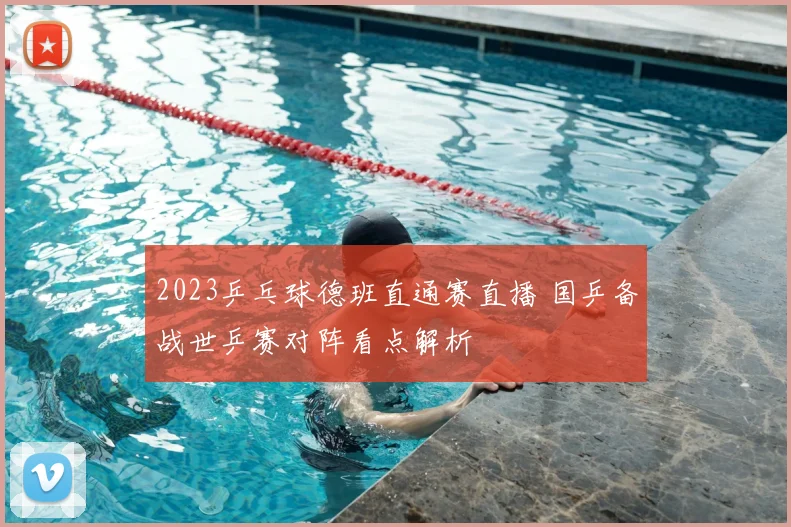 2023乒乓球德班直通赛直播 国乒备战世乒赛对阵看点解析