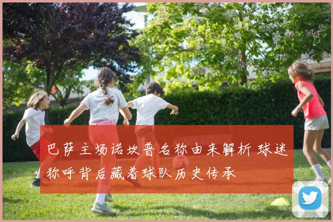 巴萨主场诺坎普名称由来解析 球迷称呼背后藏着球队历史传承