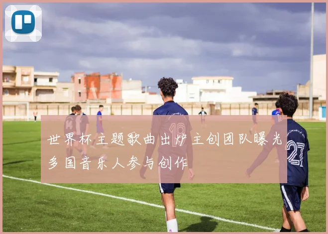 世界杯主题歌曲出炉主创团队曝光多国音乐人参与创作