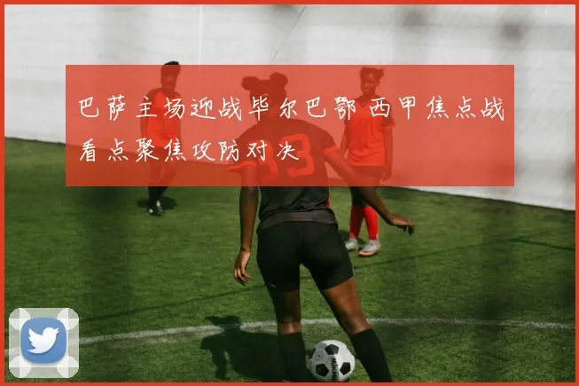 巴萨主场迎战毕尔巴鄂 西甲焦点战看点聚焦攻防对决