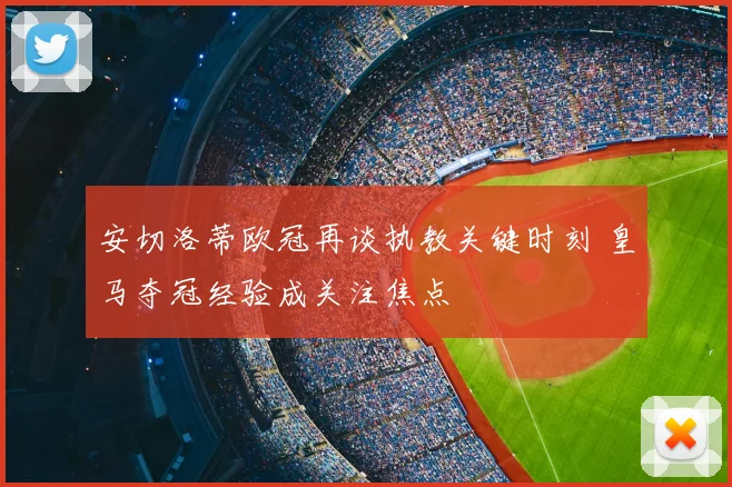 安切洛蒂欧冠再谈执教关键时刻 皇马夺冠经验成关注焦点