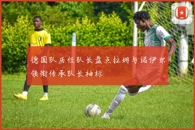 德国队历任队长盘点拉姆与诺伊尔领衔传承队长袖标