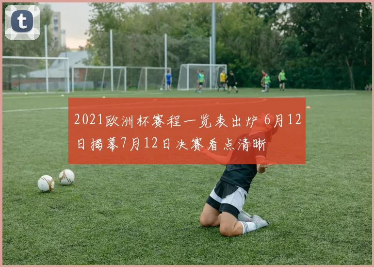 2021欧洲杯赛程一览表出炉 6月12日揭幕7月12日决赛看点清晰