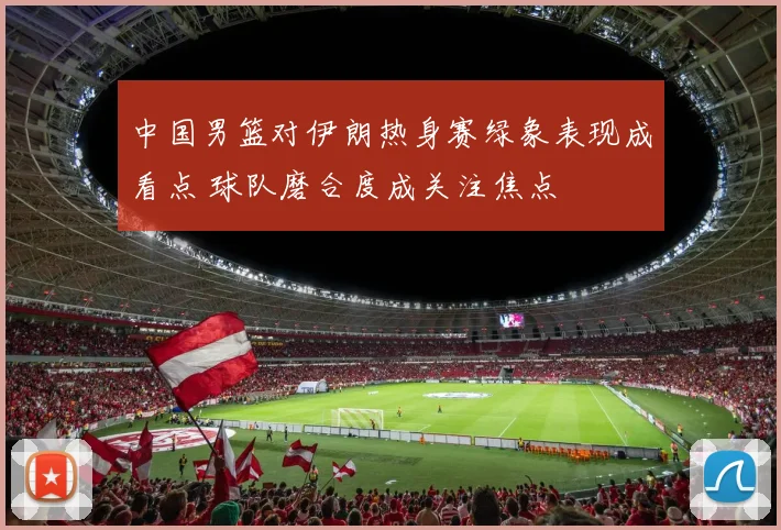 中国男篮对伊朗热身赛绿象表现成看点 球队磨合度成关注焦点