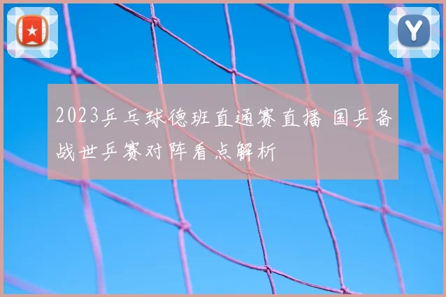 2023乒乓球德班直通赛直播 国乒备战世乒赛对阵看点解析