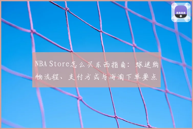 NBA Store怎么买东西指南：球迷购物流程、支付方式与海淘下单要点