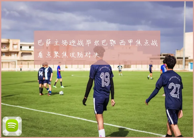 巴萨主场迎战毕尔巴鄂 西甲焦点战看点聚焦攻防对决