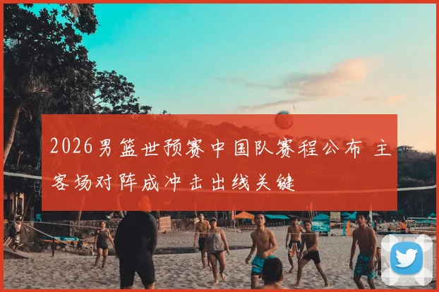 2026男篮世预赛中国队赛程公布 主客场对阵成冲击出线关键