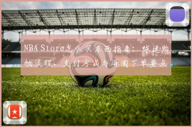 NBA Store怎么买东西指南：球迷购物流程、支付方式与海淘下单要点