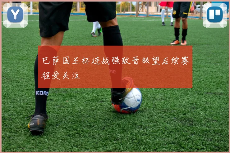 巴萨国王杯连战强敌晋级望后续赛程受关注