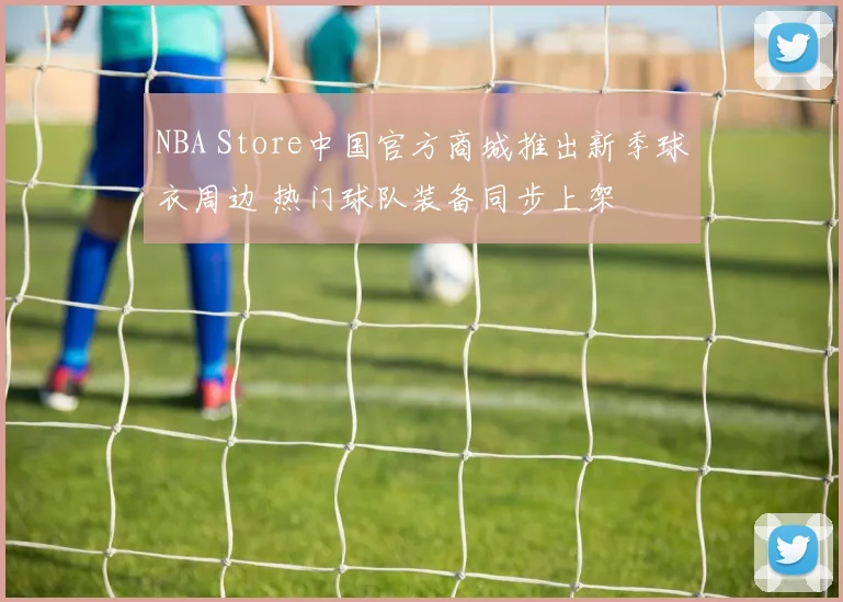 NBA Store中国官方商城推出新季球衣周边 热门球队装备同步上架