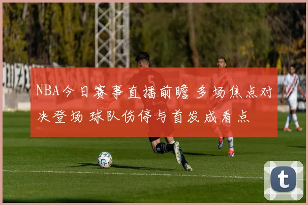NBA今日赛事直播前瞻 多场焦点对决登场 球队伤停与首发成看点