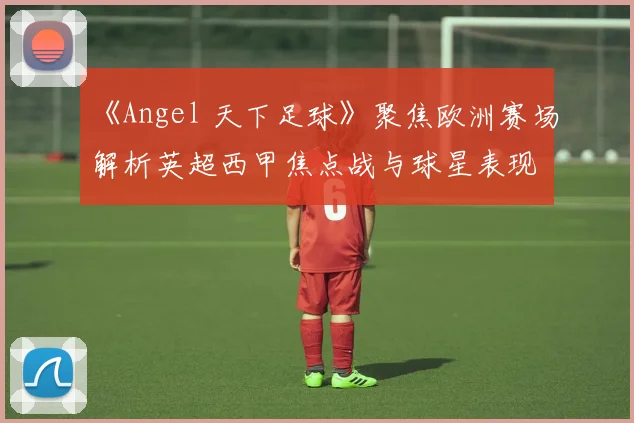 《Angel 天下足球》聚焦欧洲赛场解析英超西甲焦点战与球星表现