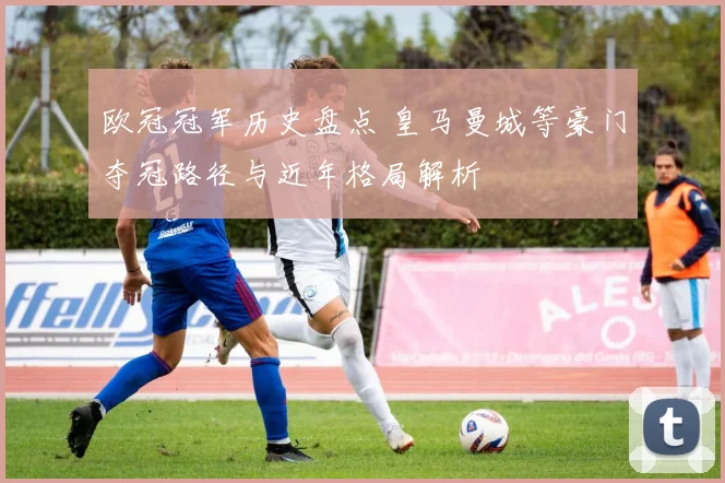 欧冠冠军历史盘点 皇马曼城等豪门夺冠路径与近年格局解析