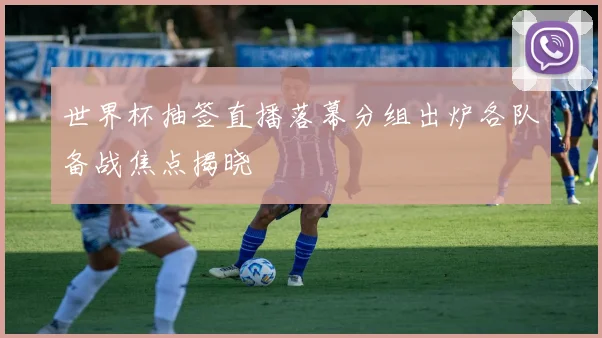 世界杯抽签直播落幕分组出炉各队备战焦点揭晓