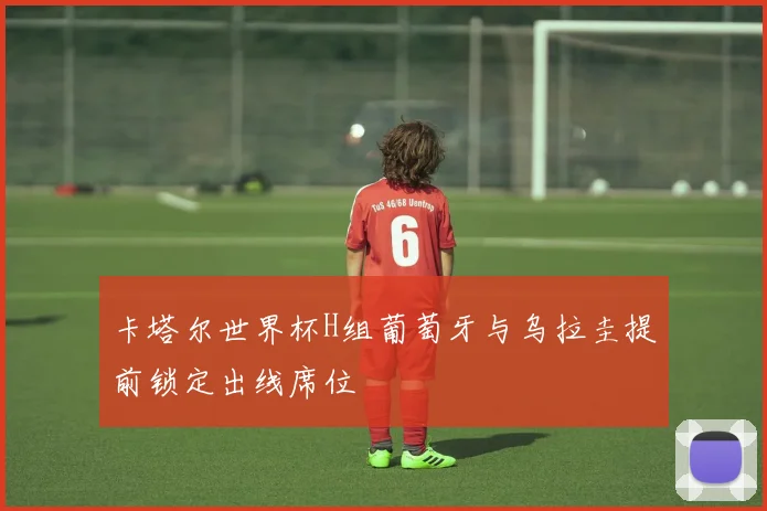 卡塔尔世界杯H组葡萄牙与乌拉圭提前锁定出线席位