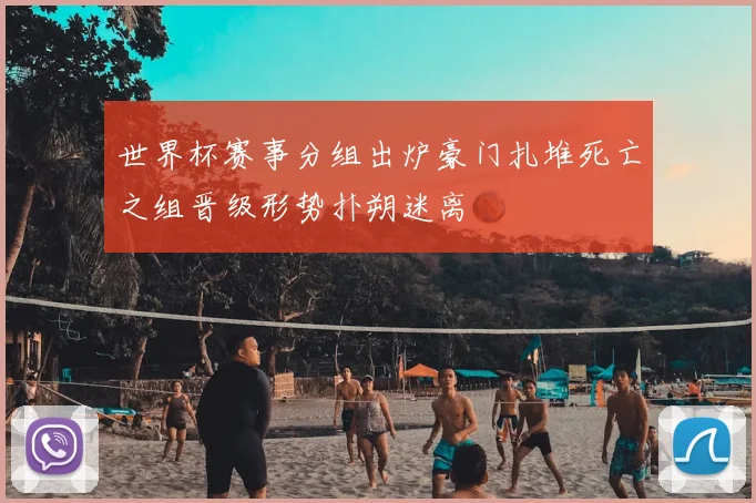 世界杯赛事分组出炉豪门扎堆死亡之组晋级形势扑朔迷离