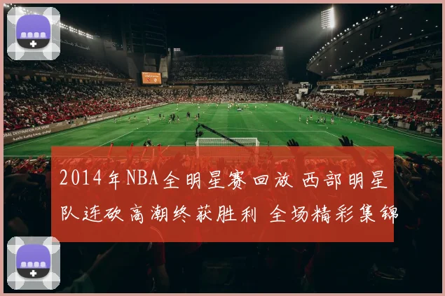 2014年NBA全明星赛回放 西部明星队连砍高潮终获胜利 全场精彩集锦再掀回看热潮