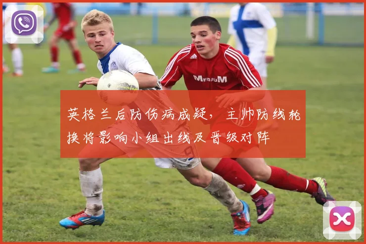 英格兰后防伤病成疑，主帅防线轮换将影响小组出线及晋级对阵