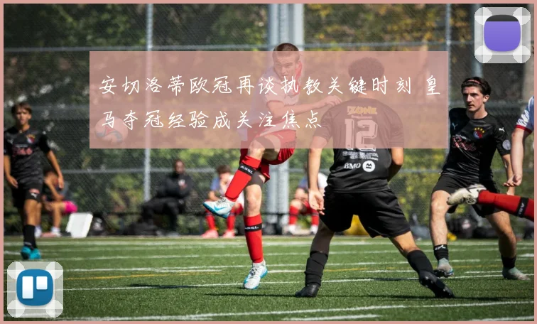 安切洛蒂欧冠再谈执教关键时刻 皇马夺冠经验成关注焦点