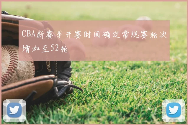 CBA新赛季开赛时间确定常规赛轮次增加至52轮