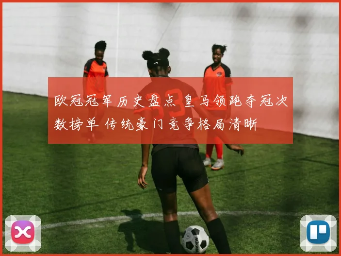 欧冠冠军历史盘点 皇马领跑夺冠次数榜单 传统豪门竞争格局清晰