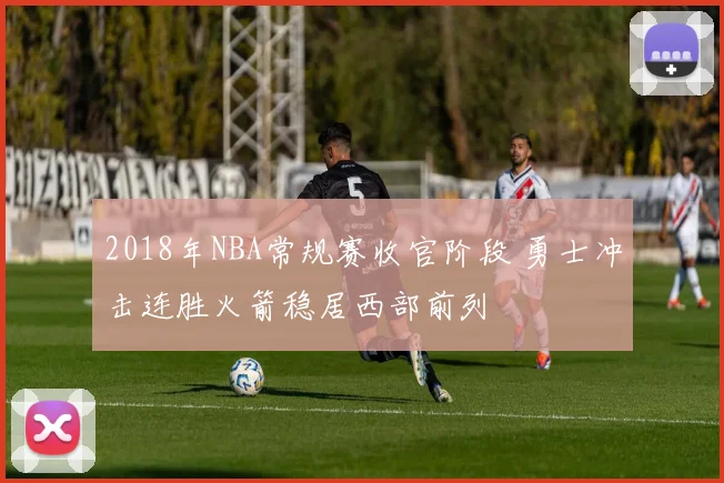 2018年NBA常规赛收官阶段 勇士冲击连胜火箭稳居西部前列