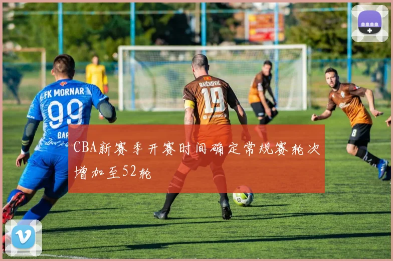 CBA新赛季开赛时间确定常规赛轮次增加至52轮