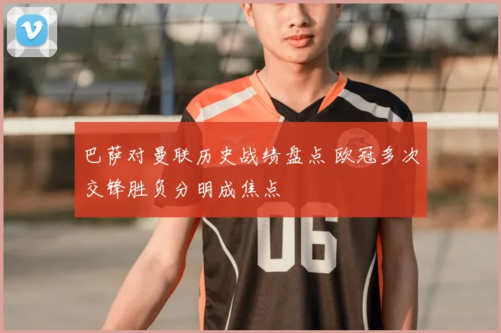 巴萨对曼联历史战绩盘点 欧冠多次交锋胜负分明成焦点