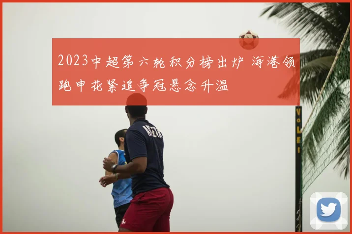 2023中超第六轮积分榜出炉 海港领跑申花紧追争冠悬念升温