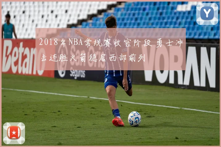 2018年NBA常规赛收官阶段 勇士冲击连胜火箭稳居西部前列