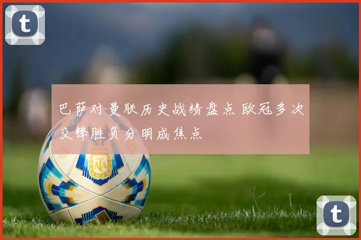 巴萨对曼联历史战绩盘点 欧冠多次交锋胜负分明成焦点