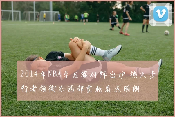 2014年NBA季后赛对阵出炉 热火步行者领衔东西部首轮看点明朗