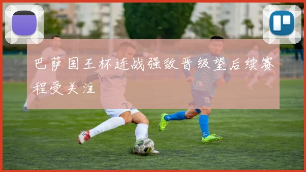 巴萨国王杯连战强敌晋级望后续赛程受关注