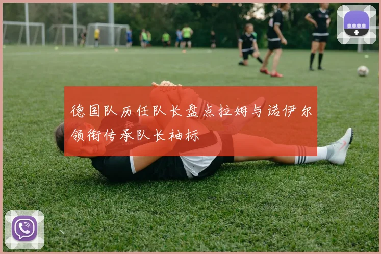 德国队历任队长盘点拉姆与诺伊尔领衔传承队长袖标