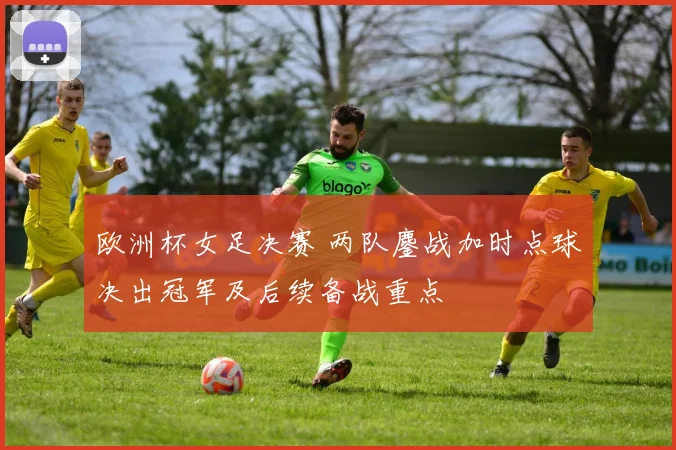 欧洲杯女足决赛 两队鏖战加时点球决出冠军及后续备战重点
