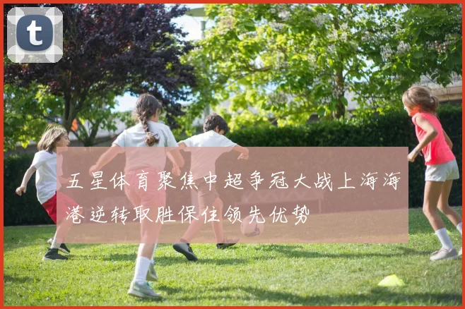 五星体育聚焦中超争冠大战上海海港逆转取胜保住领先优势